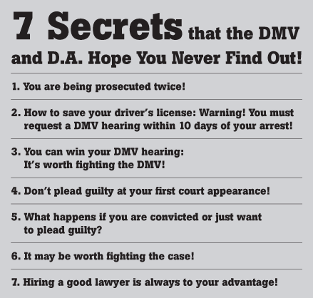 7 Secrets that the DMV and D.A. Hope You Never Find Out! 1. You are being prosecuted twice! 2. How to save your driver's license: Warning! You must request a DMV hearing within 10 days of your arrest! 3. You can win your DMV hearing: It's worth fighting the DMV! 4. Don't plead guilty at your first court appearance!  5. What happens if you are convicted or just want to plead guilty? 6. It may be worth fighting the case! 7. Hiring a good lawyer is always to your advantage!